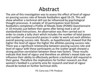 Abstract
The aim of this investigation was to assess the effect of level of vigour
on passing success rate of female footballers aged 16-25. This will
show whether a technical skill can be influenced by psychological
thought processes. A sample of 10 participation level female
footballers completed a Profile of Moods State (POMS) Questionnaire
in 10 minutes just before their game after being read a set of
standardized instructions. An observation was then carried out in
order to create a tally chart which includes the number of total passes
and number of unsuccessful passes in order to work out each athletes
overall passing success rate. Results, as hypothesized, showed that the
higher the level of vigour the higher the athletes passing success rate.
There was a significant relationship between passing success rate and
level of vigour with these participants as the scatter-graph showed a
strong positive correlation between these two factors. These results
indicate that level of vigour and therefore an athlete’s mood state can
influence their ability to effectively perform a technical skill required in
their game. Therefore the implications for further research are that
women's football is a priority area for research and level of vigour
should be tested on further technical skills.
P2: Carry out / P4: Produce
 