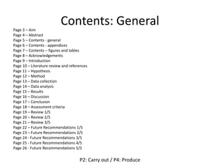 Contents: GeneralPage 3 – Aim
Page 4 – Abstract
Page 5 – Contents - general
Page 6 – Contents - appendices
Page 7 – Contents – figures and tables
Page 8 – Acknowledgements
Page 9 – Introduction
Page 10 – Literature review and references
Page 11 – Hypothesis
Page 12 – Method
Page 13 – Data collection
Page 14 – Data analysis
Page 15 – Results
Page 16 – Discussion
Page 17 – Conclusion
Page 18 – Assessment criteria
Page 19 – Review 1/5
Page 20 – Review 2/5
Page 21 – Review 3/5
Page 22 – Future Recommendations 1/5
Page 23 – Future Recommendations 2/5
Page 24 - Future Recommendations 3/5
Page 25 - Future Recommendations 4/5
Page 26 - Future Recommendations 5/5
P2: Carry out / P4: Produce
 