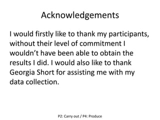 Acknowledgements
I would firstly like to thank my participants,
without their level of commitment I
wouldn’t have been able to obtain the
results I did. I would also like to thank
Georgia Short for assisting me with my
data collection.
P2: Carry out / P4: Produce
 