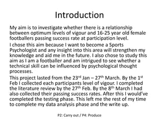 Introduction
My aim is to investigate whether there is a relationship
between optimum levels of vigour and 16-25 year old female
footballers passing success rate at participation level.
I chose this aim because I want to become a Sports
Psychologist and any insight into this area will strengthen my
knowledge and aid me in the future. I also chose to study this
aim as I am a footballer and am intrigued to see whether a
technical skill can be influenced by psychological thought
processes.
This project lasted from the 23rd Jan – 27th March. By the 1st
Feb I collected each participants level of vigour. I completed
the literature review by the 27th Feb. By the 8th March I had
also collected their passing success rates. After this I would’ve
completed the testing phase. This left me the rest of my time
to complete my data analysis phase and the write up.
P2: Carry out / P4: Produce
 