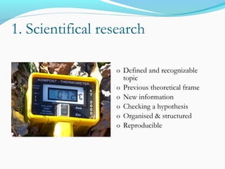 1. Scientifical research
o Defined and recognizable
topic
o Previous theoretical frame
o New information
o Checking a hypothesis
o Organised & structured
o Reproducible