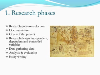 1. Research phases
o Research question selection
o Documentation
o Goals of the project
o Research design: independent,
dependent and controlled
variables
o Data gathering data
o Analysis & evaluation
o Essay writing