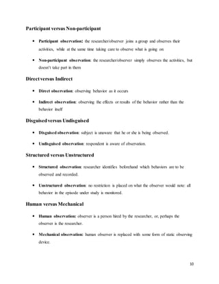 10
Participant versus Non-participant
 Participant observation: the researcher/observer joins a group and observes their
activities, while at the same time taking care to observe what is going on
 Non-participant observation: the researcher/observer simply observes the activities, but
doesn’t take part in them
Directversus Indirect
 Direct observation: observing behavior as it occurs
 Indirect observation: observing the effects or results of the behavior rather than the
behavior itself
Disguisedversus Undisguised
 Disguised observation: subject is unaware that he or she is being observed.
 Undisguised observation: respondent is aware of observation.
Structured versus Unstructured
 Structured observation: researcher identifies beforehand which behaviors are to be
observed and recorded.
 Unstructured observation: no restriction is placed on what the observer would note: all
behavior in the episode under study is monitored.
Human versus Mechanical
 Human observation: observer is a person hired by the researcher, or, perhaps the
observer is the researcher.
 Mechanical observation: human observer is replaced with some form of static observing
device.
 
