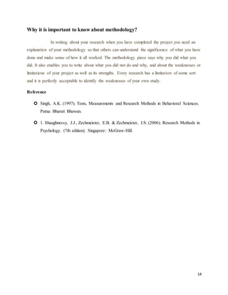 14
Why it is important to know about methodology?
In writing about your research when you have completed the project you need an
explanation of your methodology so that others can understand the significance of what you have
done and make sense of how it all worked. The methodology piece says why you did what you
did. It also enables you to write about what you did not do and why, and about the weaknesses or
limitations of your project as well as its strengths. Every research has a limitation of some sort
and it is perfectly acceptable to identify the weaknesses of your own study.
Reference
 Singh, A.K. (1997). Tests, Measurements and Research Methods in Behavioral Sciences.
Patna: Bharati Bhawan.
 1. Shaughnessy, J.J., Zechmeister, E.B. & Zechmeister, J.S. (2006). Research Methods in
Psychology. (7th edition). Singapore: McGraw-Hill.
 