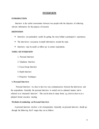 6
INTERVIEW
INTRODUCTION
Interview is the verbal conversation between two people with the objective of collecting
relevant information for the purpose of research.
DEFINITION
 Interviews are particularly useful for getting the story behind a participant’s experiences.
 The interviewer can pursue in-depth information around the topic.
 Interviews may be useful as follow-up to certain respondents.
TYPES OF INTERVIEW
1. Personal Interview
2. Telephone Interview
3. Focus Group Interview
4. Depth Interview
5. Projective Techniques
1. Personal Interview
Personal Interview: Is a face to face two way communication between the interviewer and
the respondents. Generally the personal interview is carried out in a planned manner and is
referred to as ‘structured interview’. This can be done in many forms e.g. door to door or as a
planned formal executive meeting.
Methods of conducting an Personal Interview
A personal interview involves a lot of preparation. Generally an personal interview should go
through the following five/5 stages they are as follows.
 