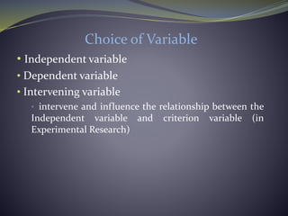Choice of Variable
• Independent variable
• Dependent variable
• Intervening variable
• intervene and influence the relationship between the
Independent variable and criterion variable (in
Experimental Research)
 