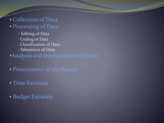 • Collection of Data
• Processing of Data
• Editing of Data
• Coding of Data
• Classification of Data
• Tabulation of Data
•Analysis and Interpretation of Data
• Presentation of the Report
• Time Estimate
• Budget Estimate
 