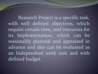 Research Project is a specific task,
with well defined objectives, which
require certain time, and resources for
its Implementation, which can be
reasonably planned and appraised in
advance and also can be evaluated as
an Independent work unit and with
defined budget.
 