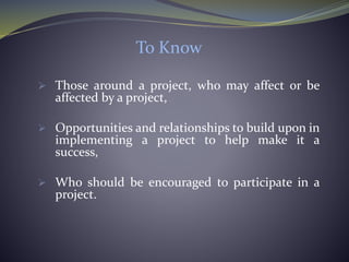 To Know
 Those around a project, who may affect or be
affected by a project,
 Opportunities and relationships to build upon in
implementing a project to help make it a
success,
 Who should be encouraged to participate in a
project.
 