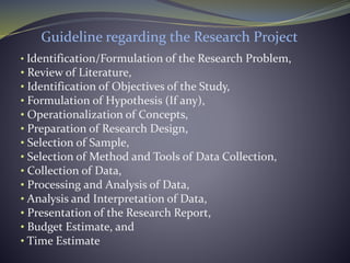 Guideline regarding the Research Project
• Identification/Formulation of the Research Problem,
• Review of Literature,
• Identification of Objectives of the Study,
• Formulation of Hypothesis (If any),
• Operationalization of Concepts,
• Preparation of Research Design,
• Selection of Sample,
• Selection of Method and Tools of Data Collection,
• Collection of Data,
• Processing and Analysis of Data,
• Analysis and Interpretation of Data,
• Presentation of the Research Report,
• Budget Estimate, and
• Time Estimate
 
