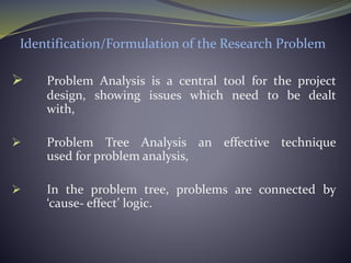 Identification/Formulation of the Research Problem
 Problem Analysis is a central tool for the project
design, showing issues which need to be dealt
with,
 Problem Tree Analysis an effective technique
used for problem analysis,
 In the problem tree, problems are connected by
‘cause- effect’ logic.
 