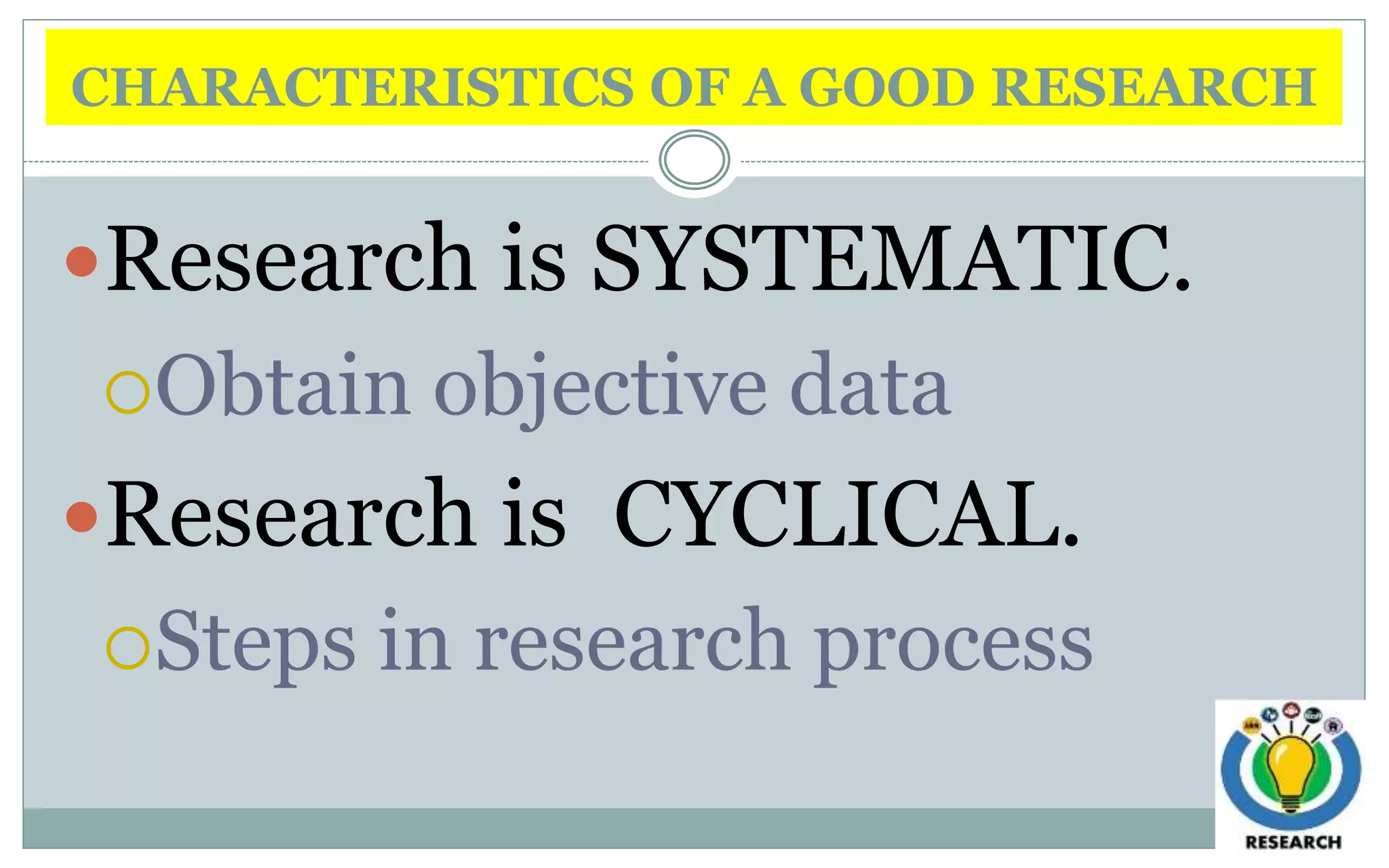 CHARACTERISTICS OF A GOOD RESEARCH
Research is SYSTEMATIC.
Obtain objective data
Research is CYCLICAL.
Steps in research process
 