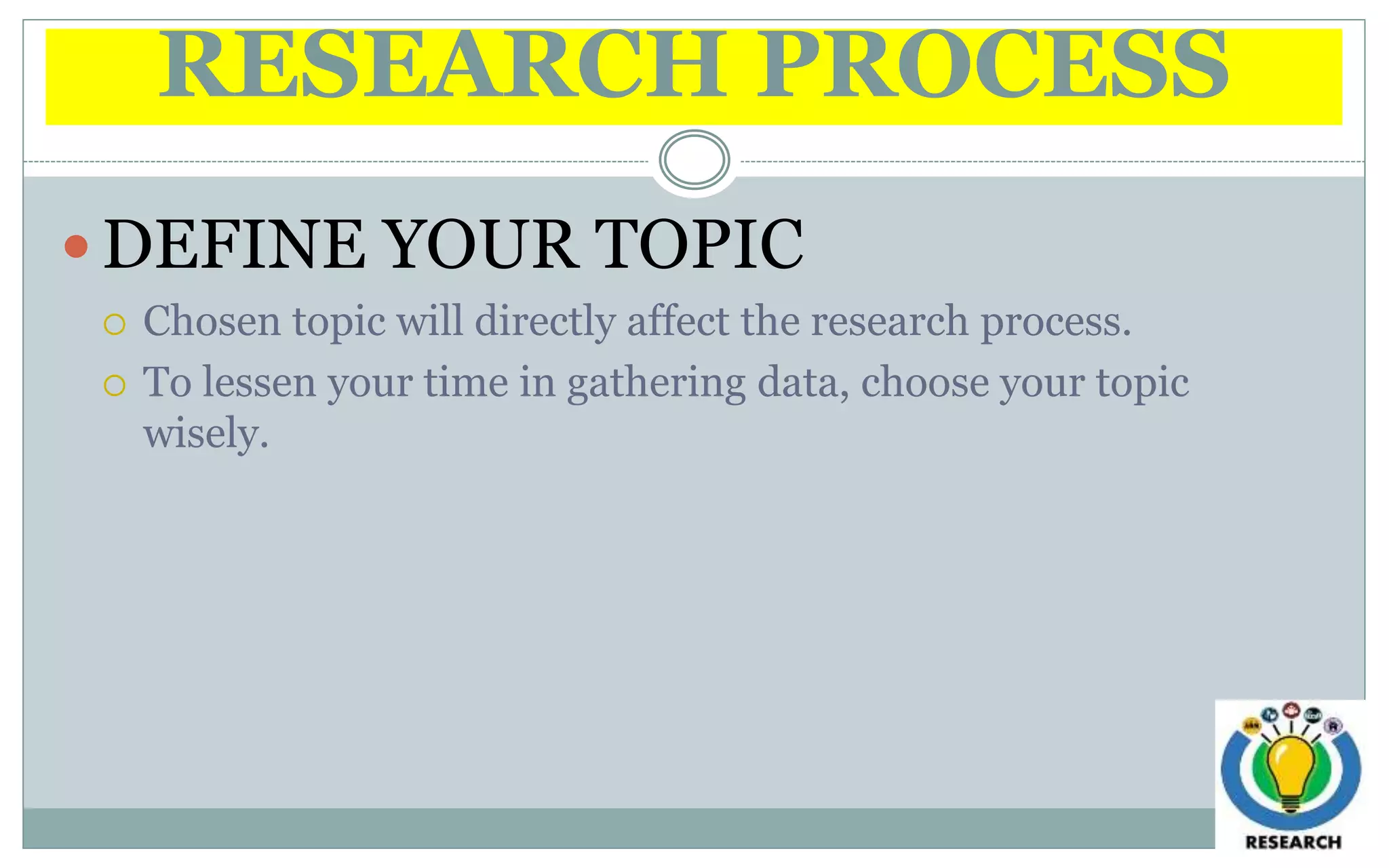 RESEARCH PROCESS
 DEFINE YOUR TOPIC
 Chosen topic will directly affect the research process.
 To lessen your time in gathering data, choose your topic
wisely.
 