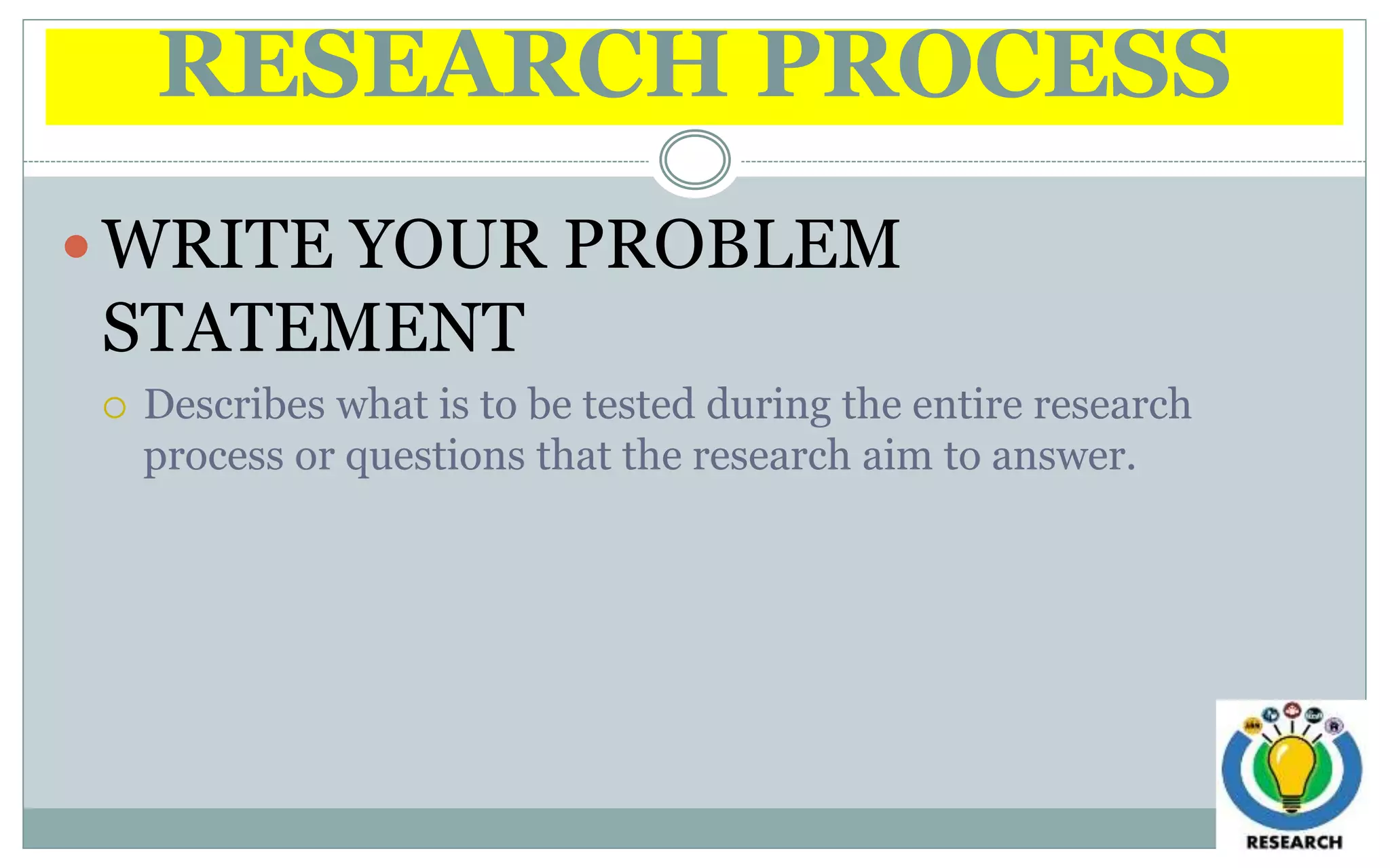 RESEARCH PROCESS
 WRITE YOUR PROBLEM
STATEMENT
 Describes what is to be tested during the entire research
process or questions that the research aim to answer.
 