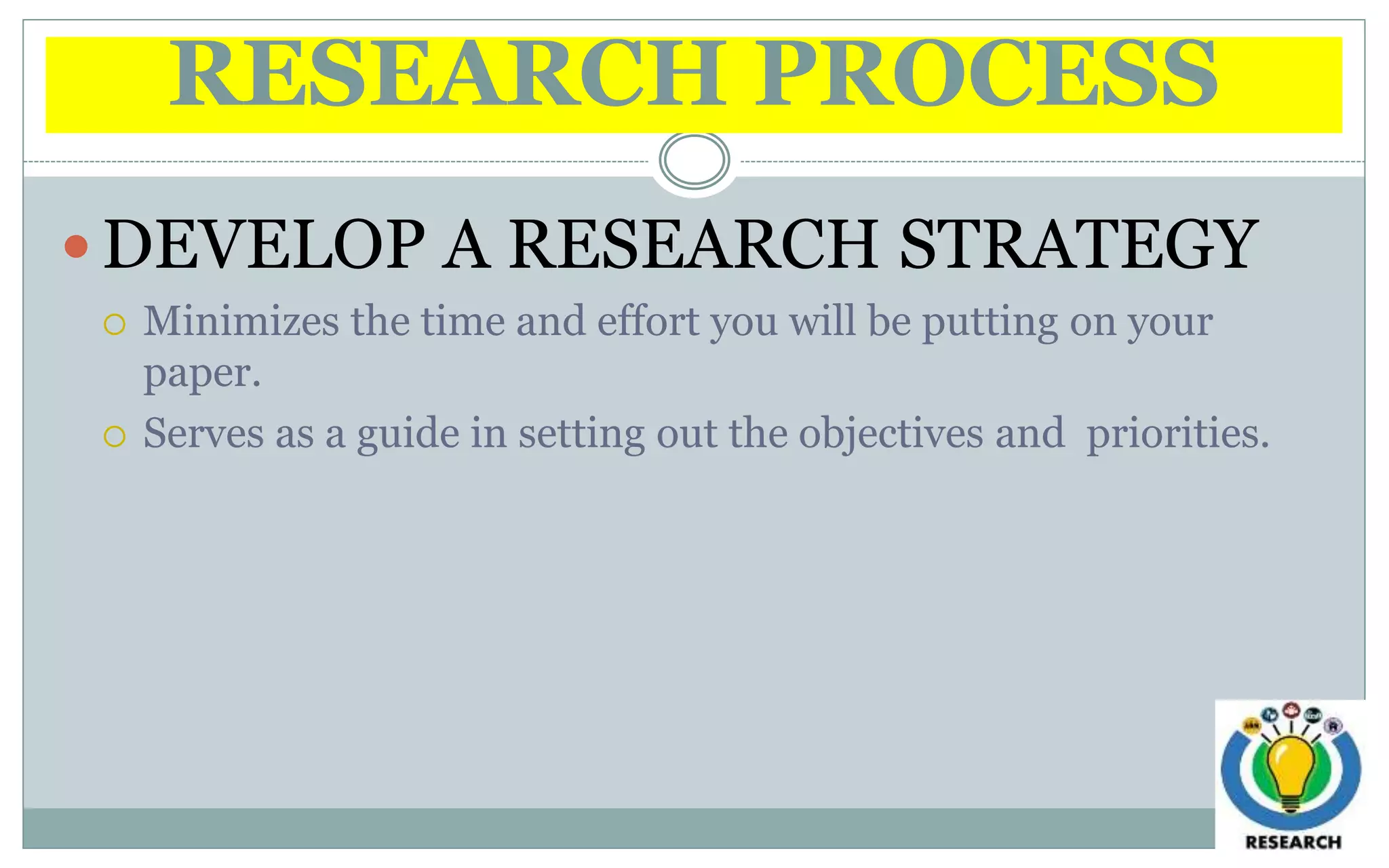 RESEARCH PROCESS
 DEVELOP A RESEARCH STRATEGY
 Minimizes the time and effort you will be putting on your
paper.
 Serves as a guide in setting out the objectives and priorities.
 