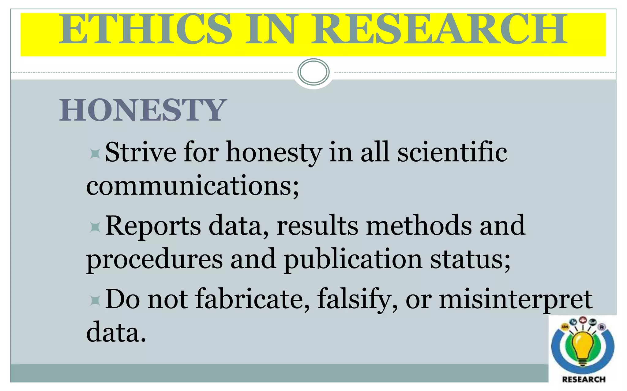 ETHICS IN RESEARCH
HONESTY
Strive for honesty in all scientific
communications;
Reports data, results methods and
procedures and publication status;
Do not fabricate, falsify, or misinterpret
data.
 