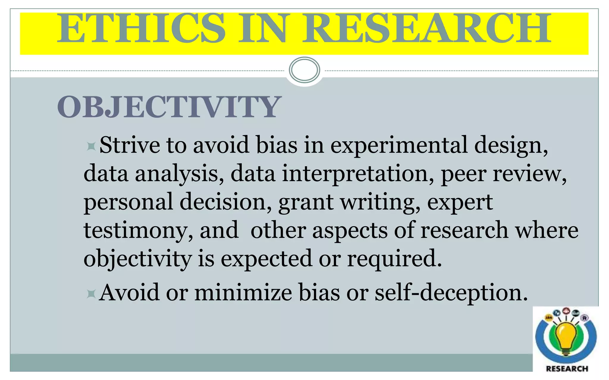 ETHICS IN RESEARCH
OBJECTIVITY
Strive to avoid bias in experimental design,
data analysis, data interpretation, peer review,
personal decision, grant writing, expert
testimony, and other aspects of research where
objectivity is expected or required.
Avoid or minimize bias or self-deception.
 