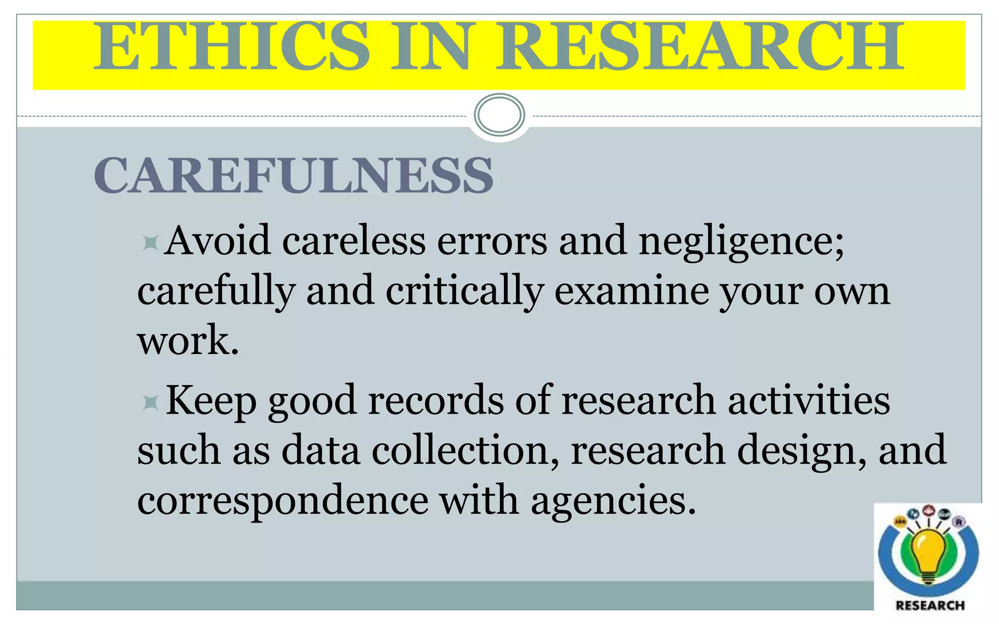 ETHICS IN RESEARCH
CAREFULNESS
Avoid careless errors and negligence;
carefully and critically examine your own
work.
Keep good records of research activities
such as data collection, research design, and
correspondence with agencies.
 