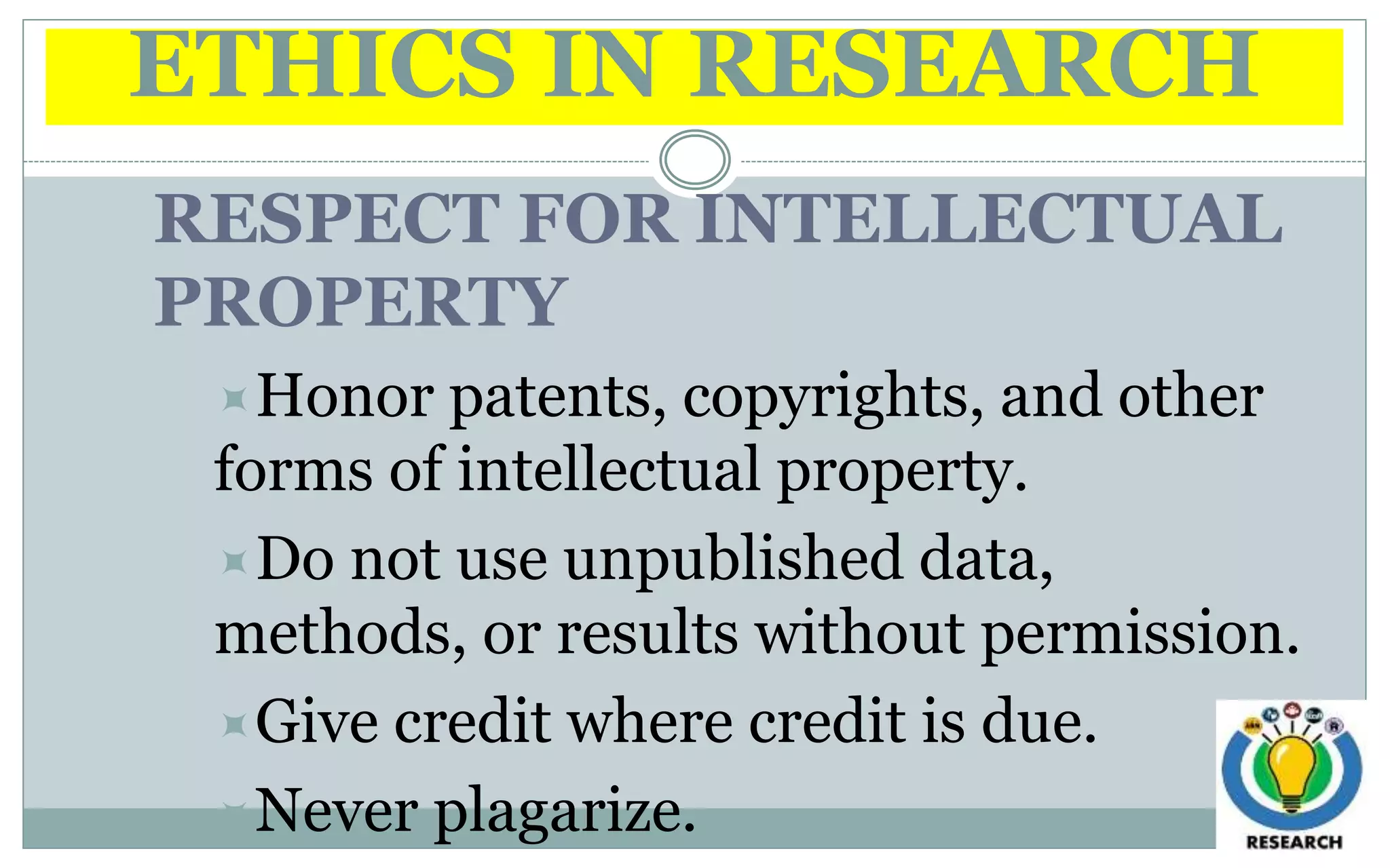 ETHICS IN RESEARCH
RESPECT FOR INTELLECTUAL
PROPERTY
Honor patents, copyrights, and other
forms of intellectual property.
Do not use unpublished data,
methods, or results without permission.
Give credit where credit is due.
Never plagarize.
 