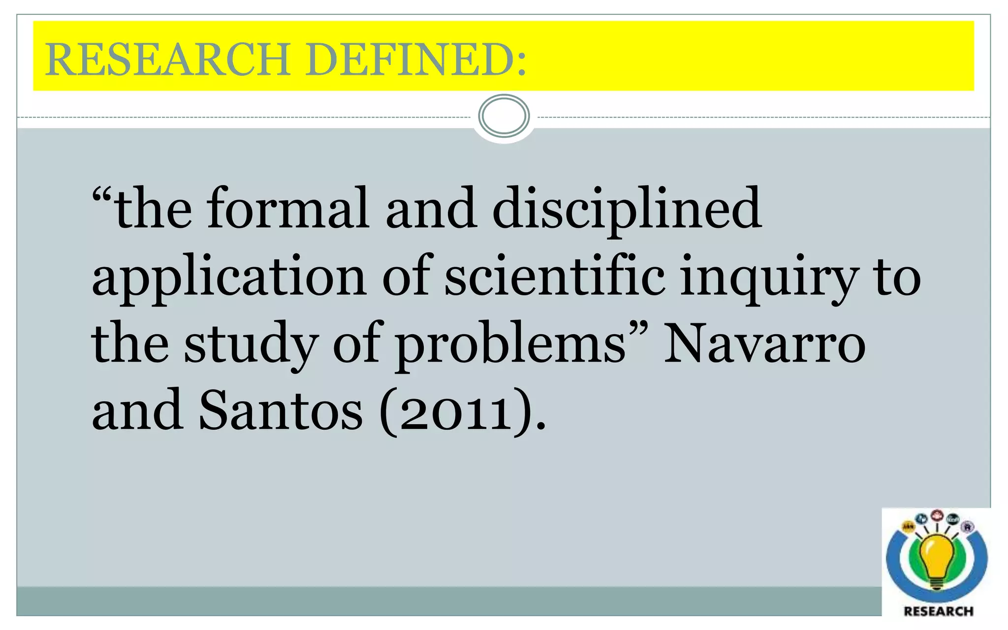 RESEARCH DEFINED:
“the formal and disciplined
application of scientific inquiry to
the study of problems” Navarro
and Santos (2011).
 