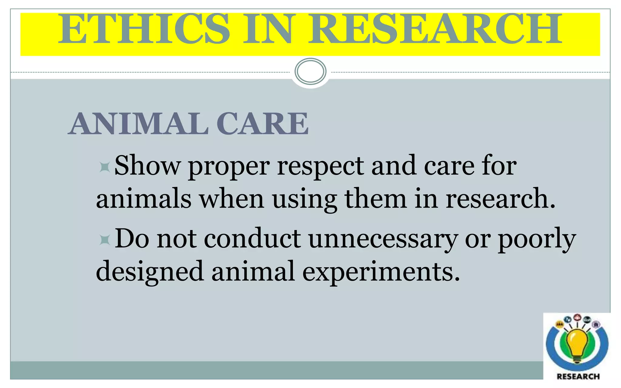 ETHICS IN RESEARCH
ANIMAL CARE
Show proper respect and care for
animals when using them in research.
Do not conduct unnecessary or poorly
designed animal experiments.
 