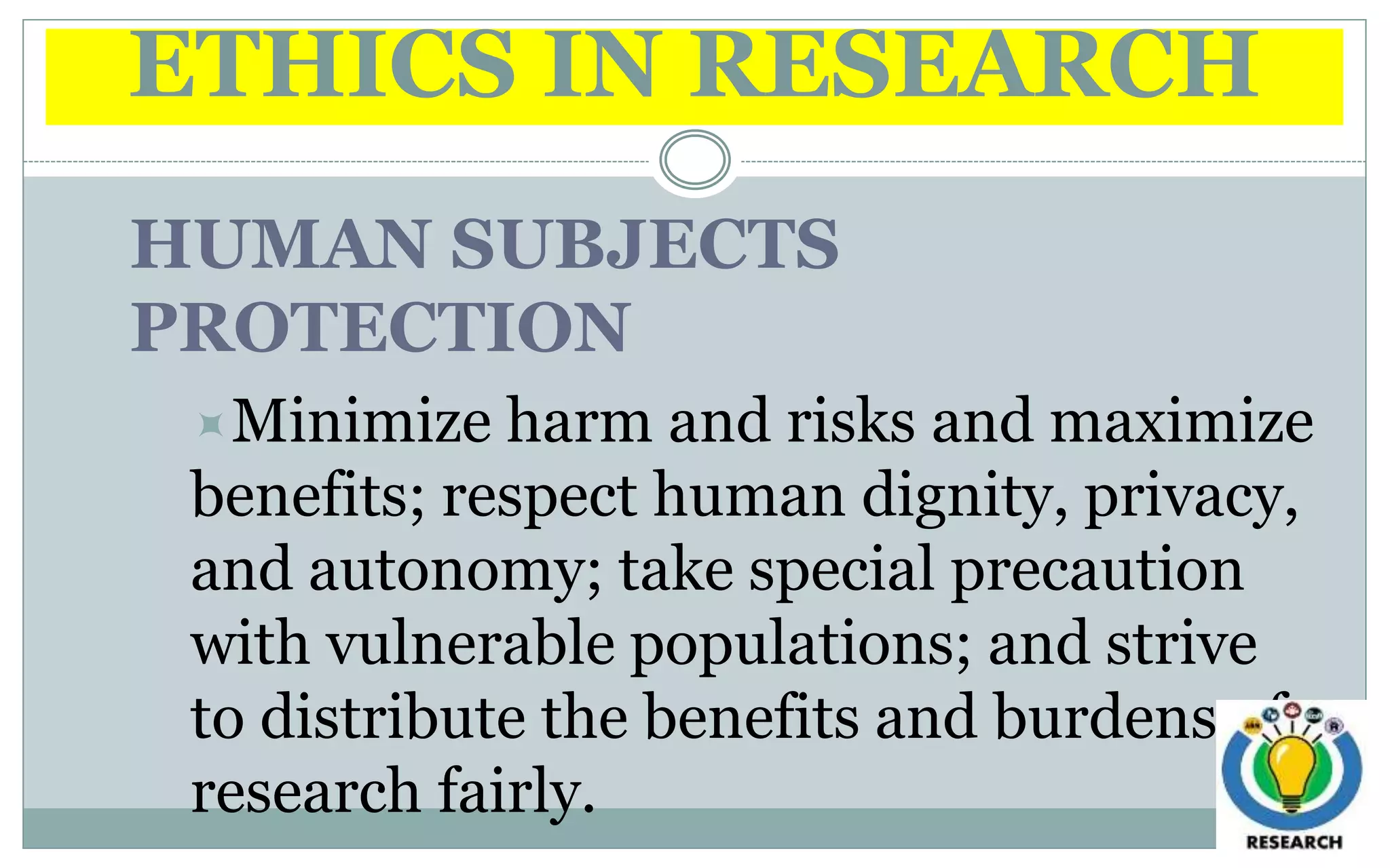 ETHICS IN RESEARCH
HUMAN SUBJECTS
PROTECTION
Minimize harm and risks and maximize
benefits; respect human dignity, privacy,
and autonomy; take special precaution
with vulnerable populations; and strive
to distribute the benefits and burdens of
research fairly.
 