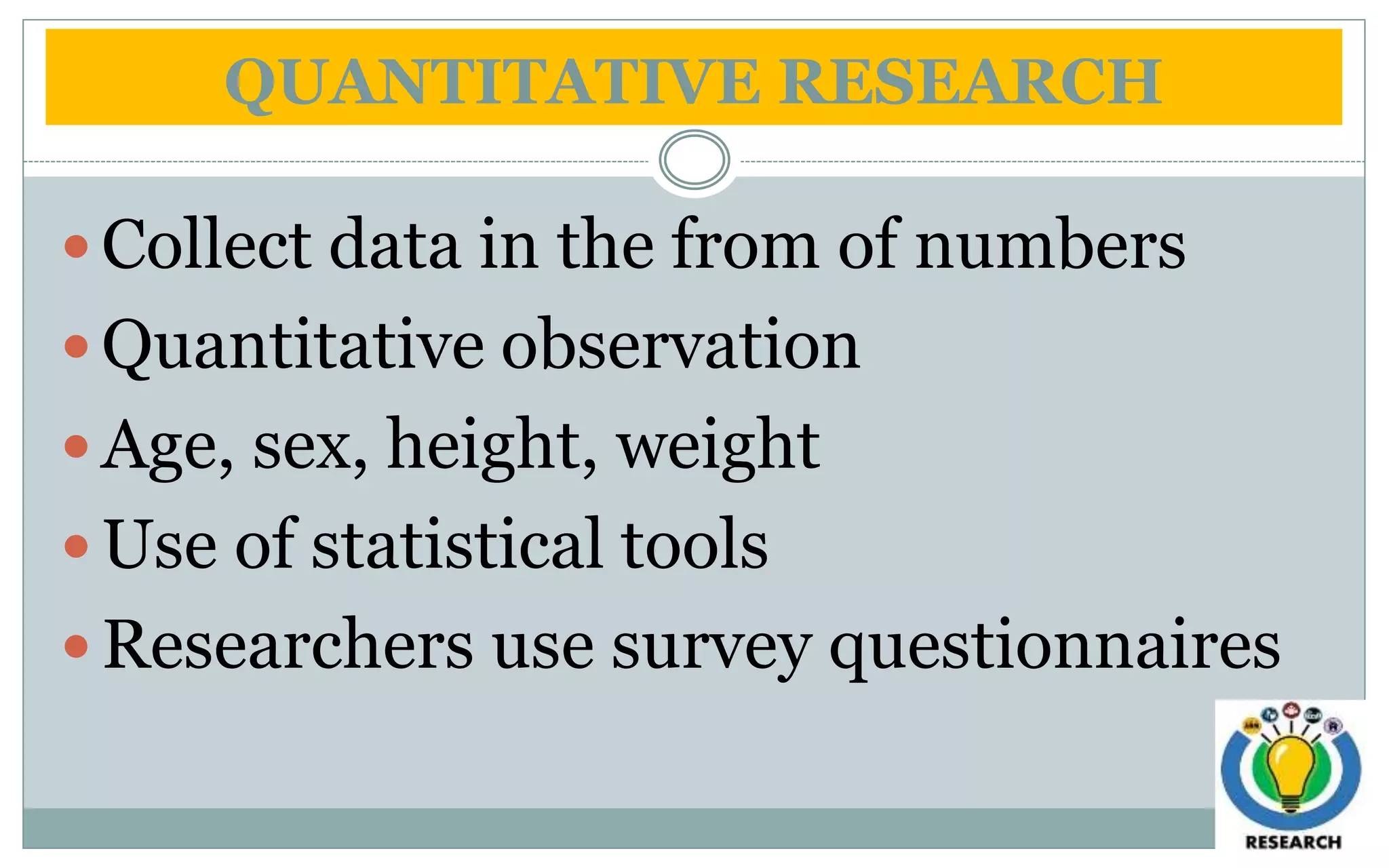 QUANTITATIVE RESEARCH
 Collect data in the from of numbers
 Quantitative observation
 Age, sex, height, weight
 Use of statistical tools
 Researchers use survey questionnaires
 