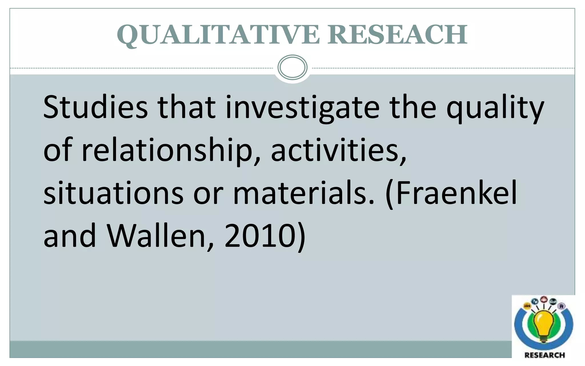 QUALITATIVE RESEACH
Studies that investigate the quality
of relationship, activities,
situations or materials. (Fraenkel
and Wallen, 2010)
 