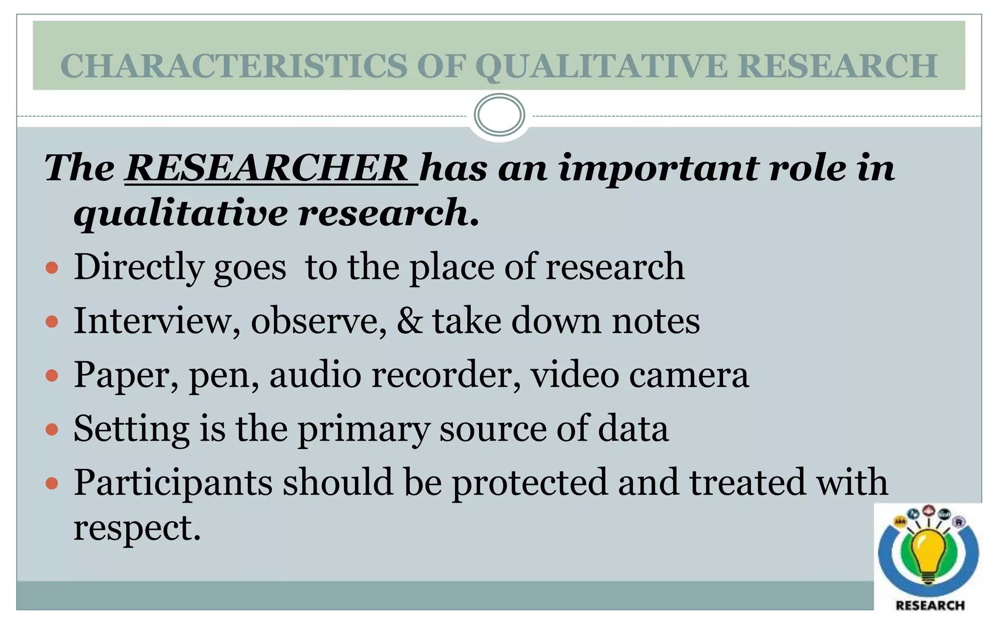 CHARACTERISTICS OF QUALITATIVE RESEARCH
The RESEARCHER has an important role in
qualitative research.
 Directly goes to the place of research
 Interview, observe, & take down notes
 Paper, pen, audio recorder, video camera
 Setting is the primary source of data
 Participants should be protected and treated with
respect.
 