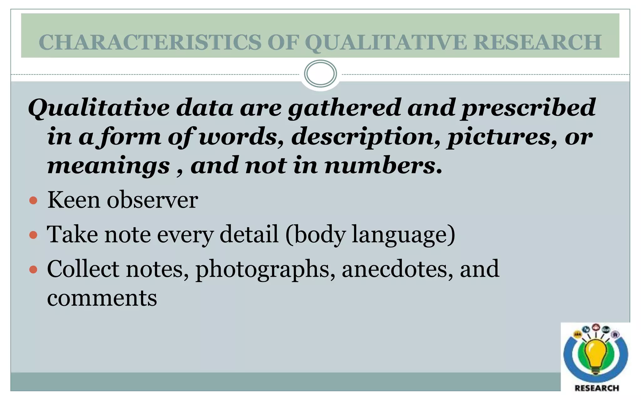 CHARACTERISTICS OF QUALITATIVE RESEARCH
Qualitative data are gathered and prescribed
in a form of words, description, pictures, or
meanings , and not in numbers.
 Keen observer
 Take note every detail (body language)
 Collect notes, photographs, anecdotes, and
comments
 