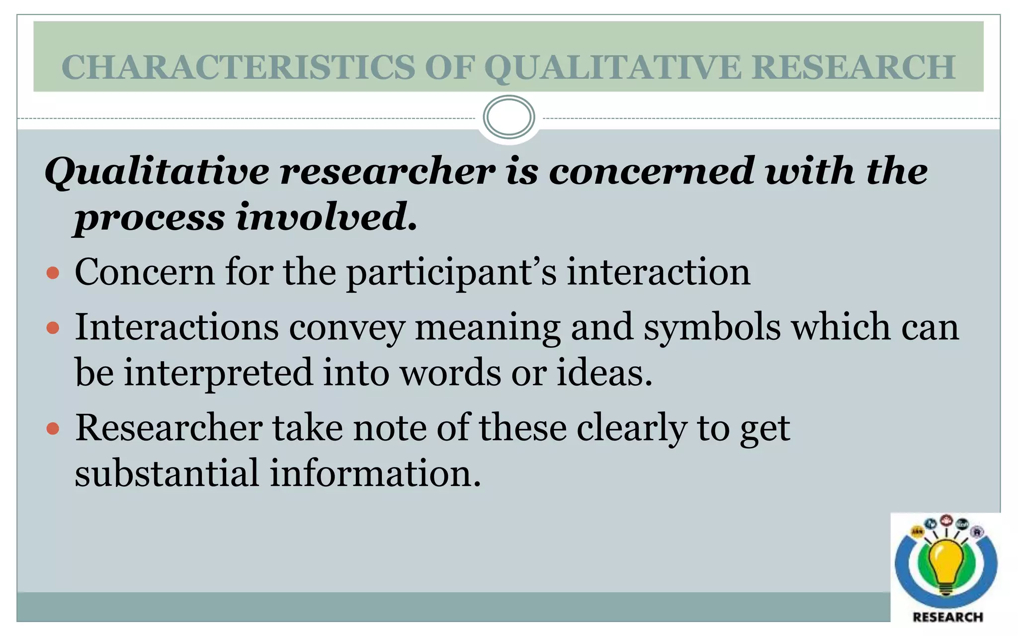 CHARACTERISTICS OF QUALITATIVE RESEARCH
Qualitative researcher is concerned with the
process involved.
 Concern for the participant’s interaction
 Interactions convey meaning and symbols which can
be interpreted into words or ideas.
 Researcher take note of these clearly to get
substantial information.
 