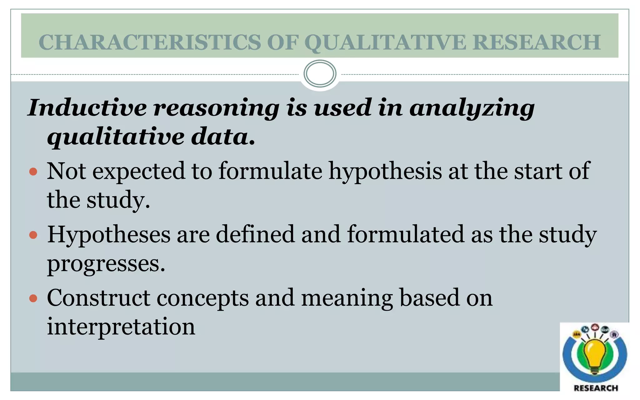 CHARACTERISTICS OF QUALITATIVE RESEARCH
Inductive reasoning is used in analyzing
qualitative data.
 Not expected to formulate hypothesis at the start of
the study.
 Hypotheses are defined and formulated as the study
progresses.
 Construct concepts and meaning based on
interpretation
 