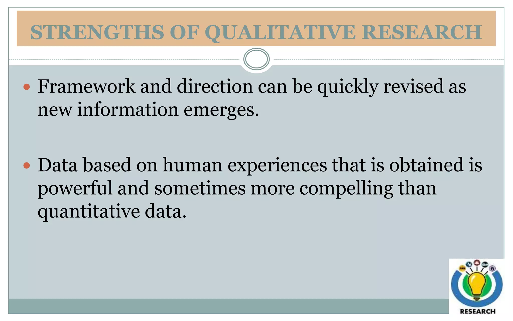 STRENGTHS OF QUALITATIVE RESEARCH
 Framework and direction can be quickly revised as
new information emerges.
 Data based on human experiences that is obtained is
powerful and sometimes more compelling than
quantitative data.
 