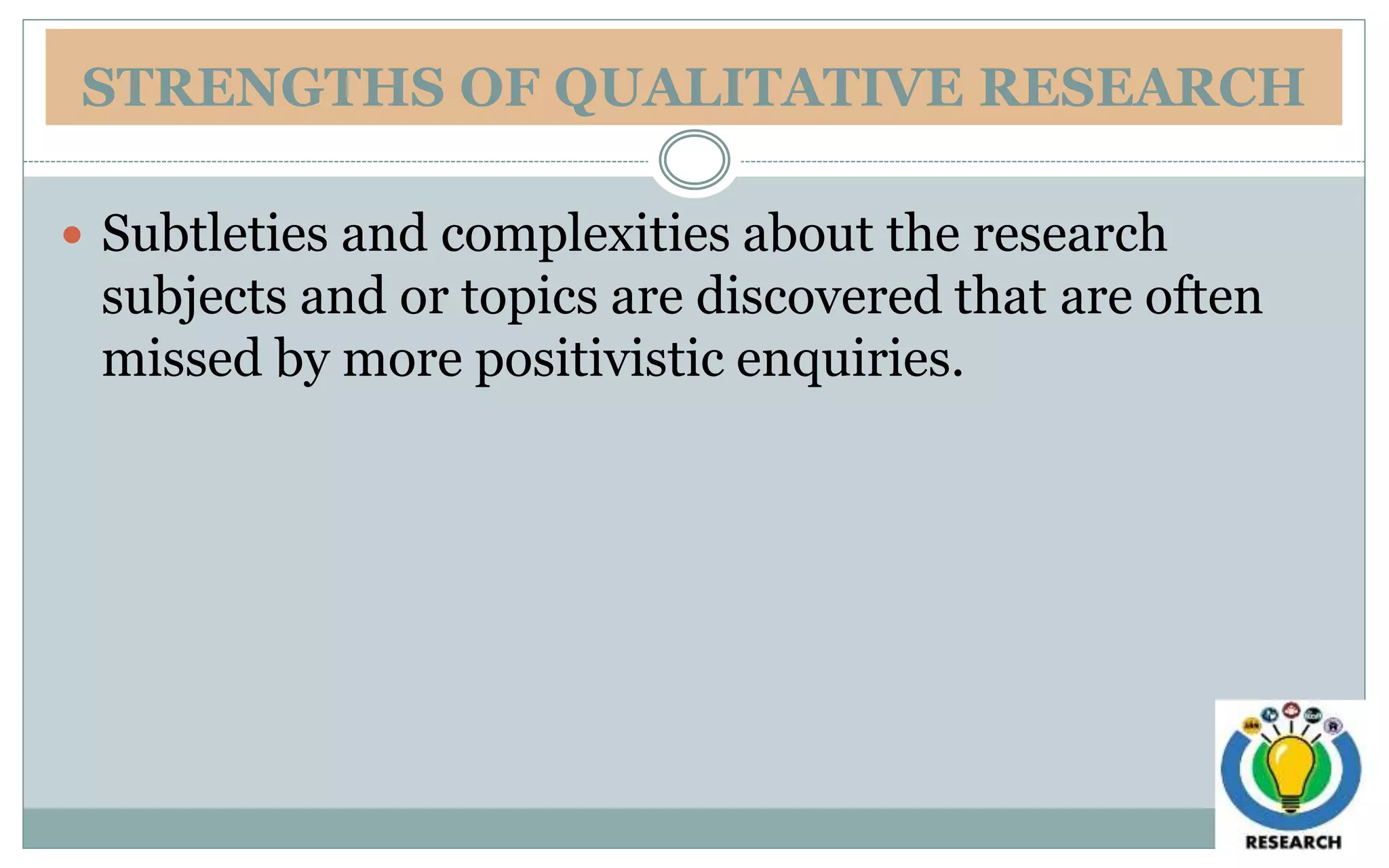 STRENGTHS OF QUALITATIVE RESEARCH
 Subtleties and complexities about the research
subjects and or topics are discovered that are often
missed by more positivistic enquiries.
 