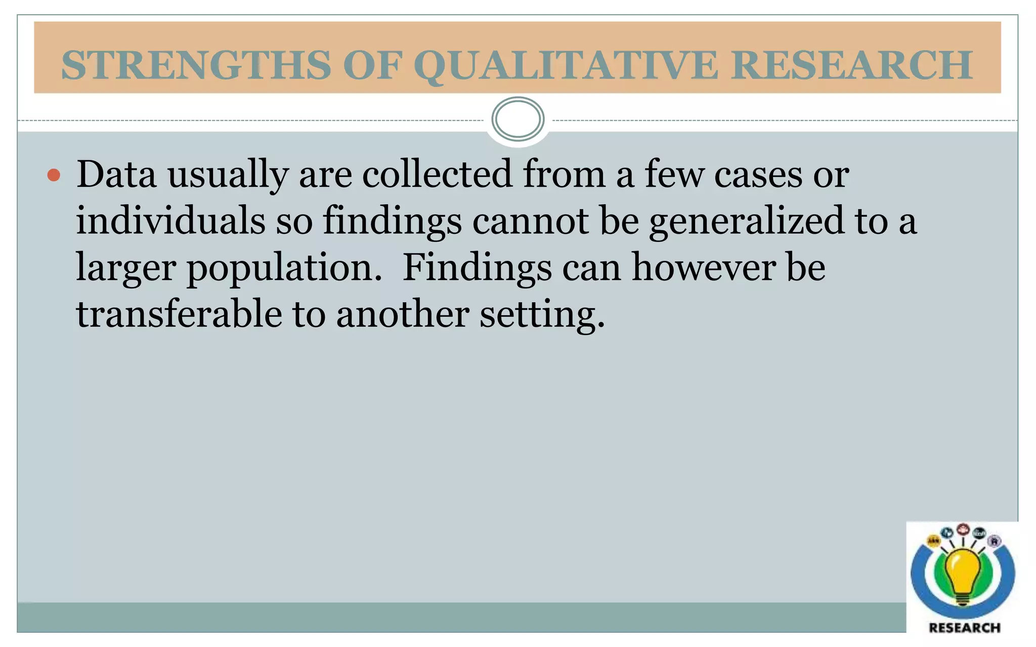 STRENGTHS OF QUALITATIVE RESEARCH
 Data usually are collected from a few cases or
individuals so findings cannot be generalized to a
larger population. Findings can however be
transferable to another setting.
 
