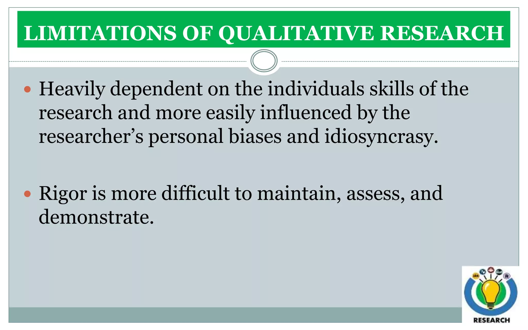 LIMITATIONS OF QUALITATIVE RESEARCH
 Heavily dependent on the individuals skills of the
research and more easily influenced by the
researcher’s personal biases and idiosyncrasy.
 Rigor is more difficult to maintain, assess, and
demonstrate.
 