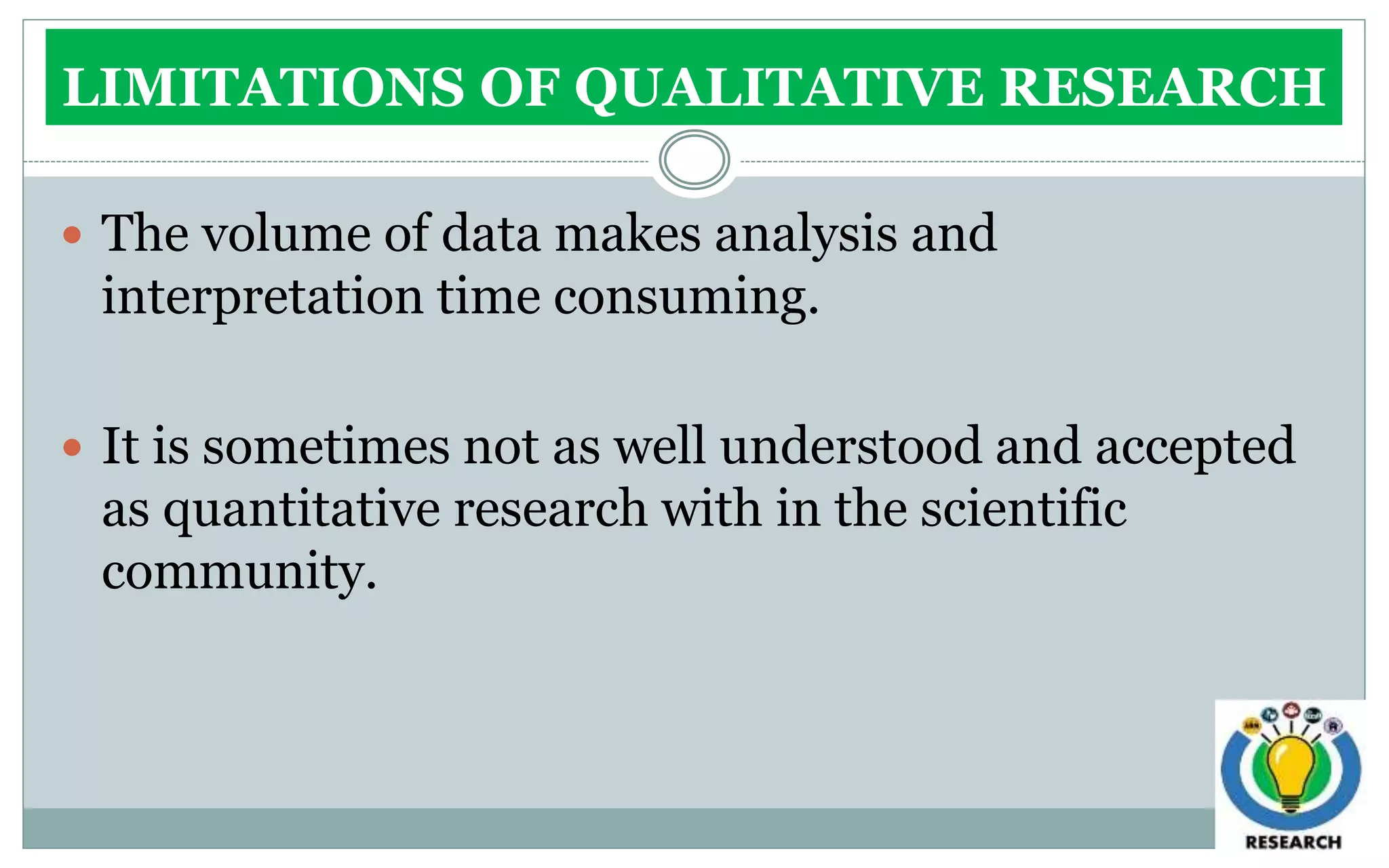 LIMITATIONS OF QUALITATIVE RESEARCH
 The volume of data makes analysis and
interpretation time consuming.
 It is sometimes not as well understood and accepted
as quantitative research with in the scientific
community.
 
