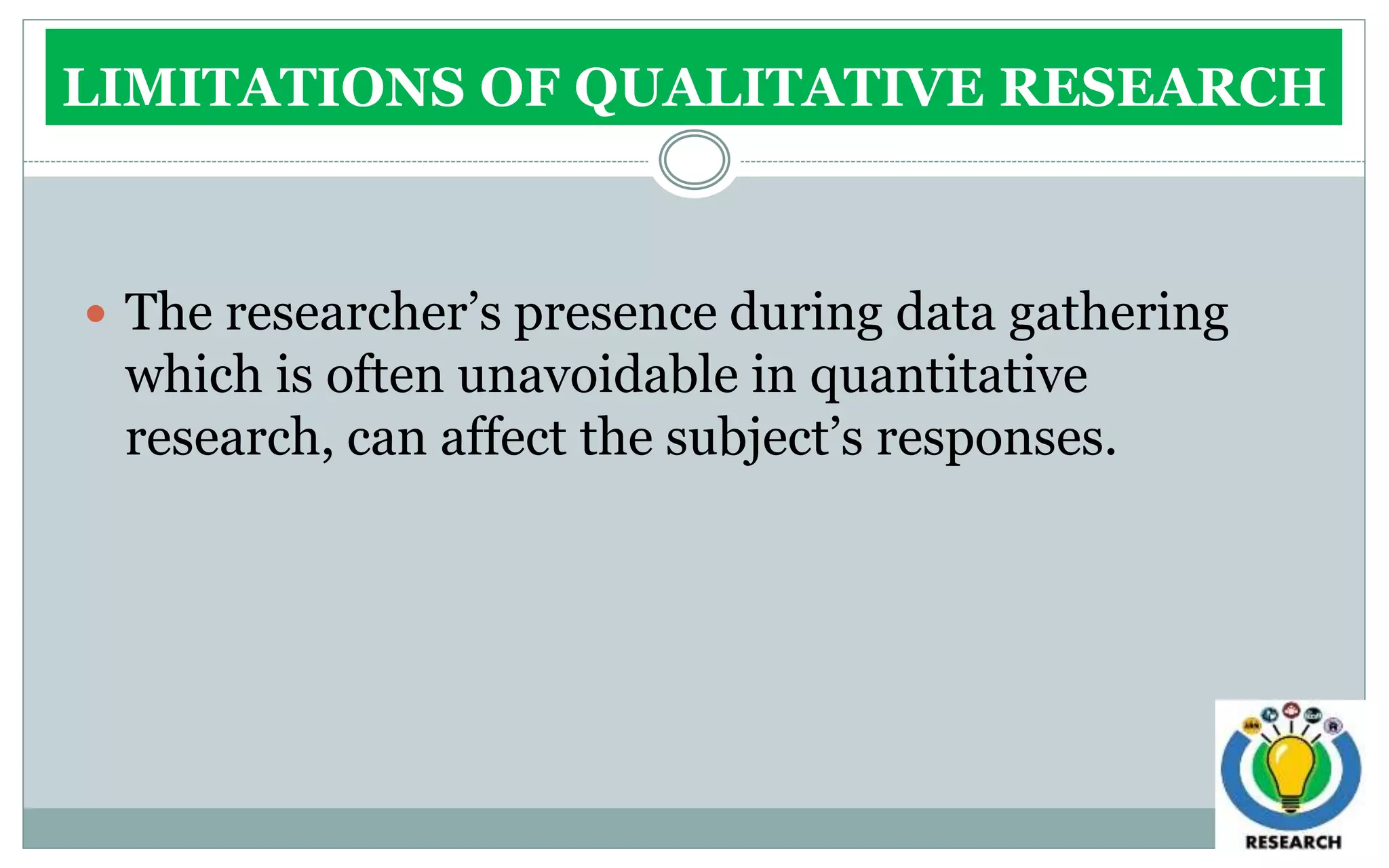 LIMITATIONS OF QUALITATIVE RESEARCH
 The researcher’s presence during data gathering
which is often unavoidable in quantitative
research, can affect the subject’s responses.
 