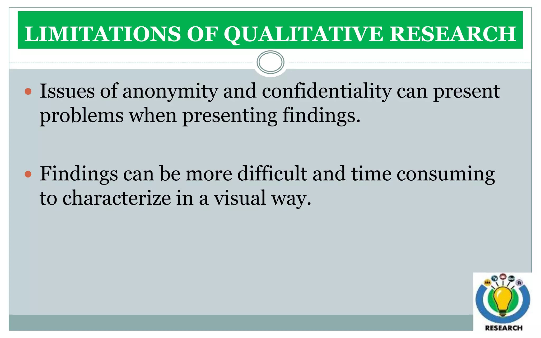 LIMITATIONS OF QUALITATIVE RESEARCH
 Issues of anonymity and confidentiality can present
problems when presenting findings.
 Findings can be more difficult and time consuming
to characterize in a visual way.
 