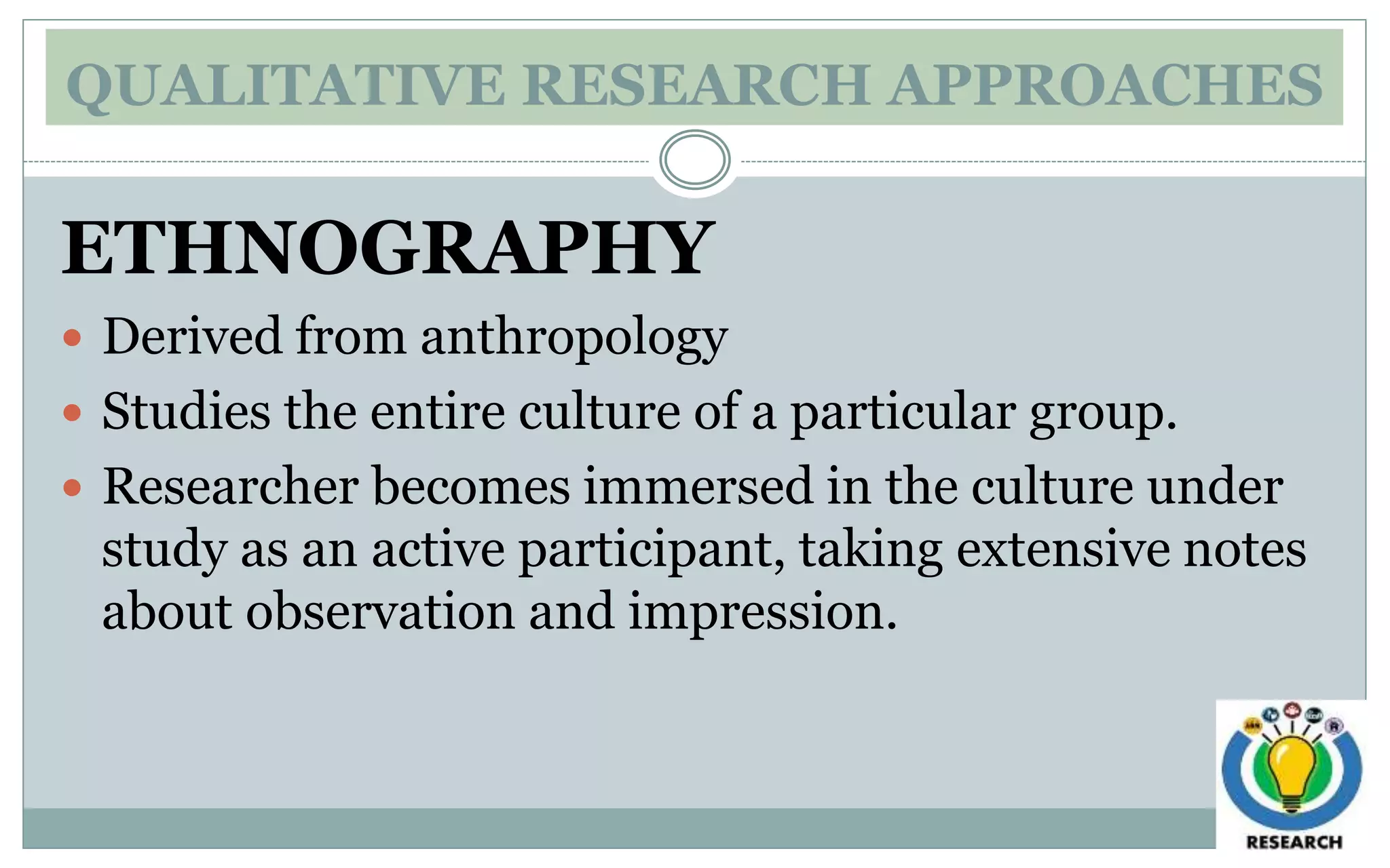 QUALITATIVE RESEARCH APPROACHES
ETHNOGRAPHY
 Derived from anthropology
 Studies the entire culture of a particular group.
 Researcher becomes immersed in the culture under
study as an active participant, taking extensive notes
about observation and impression.
 