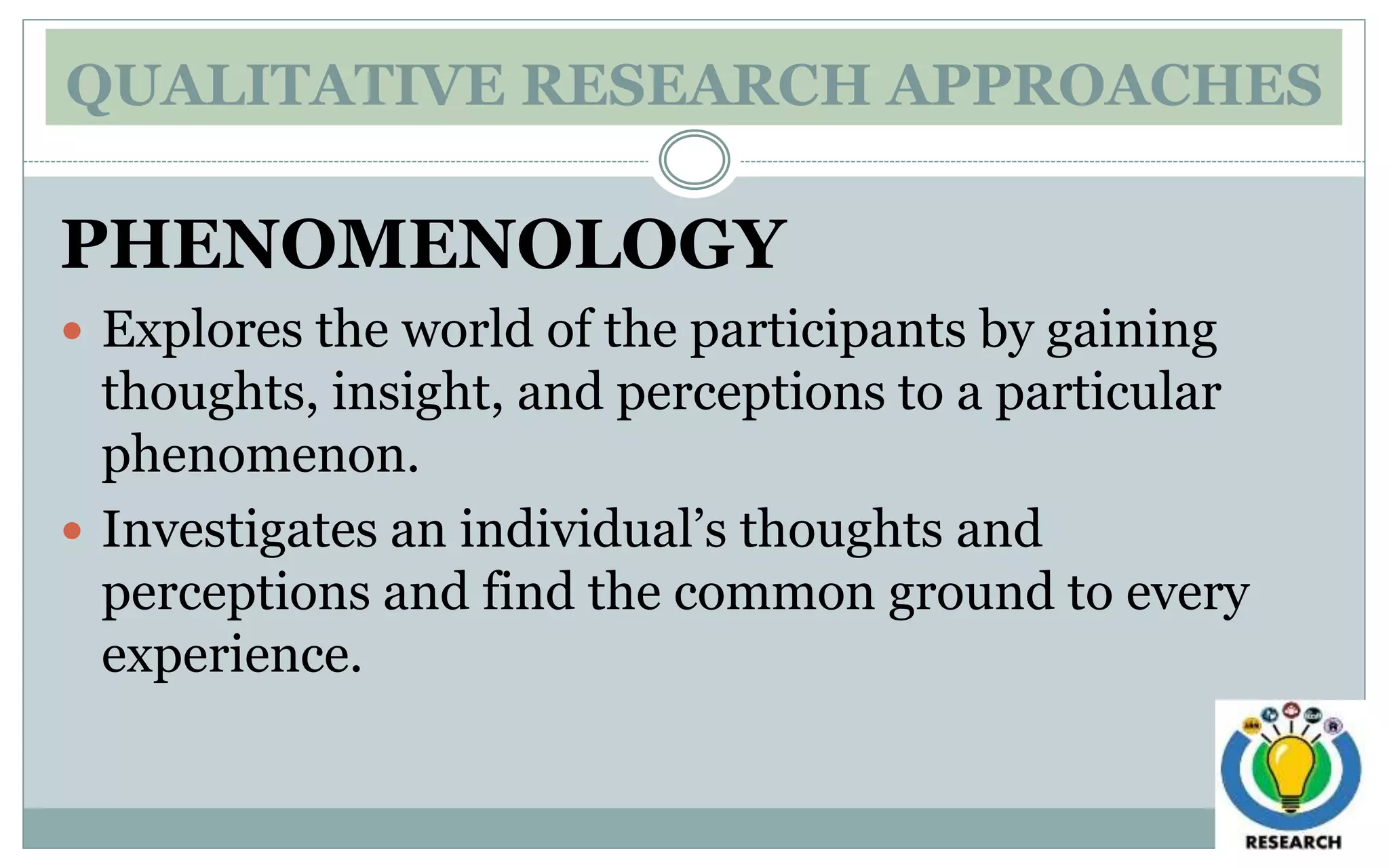 QUALITATIVE RESEARCH APPROACHES
PHENOMENOLOGY
 Explores the world of the participants by gaining
thoughts, insight, and perceptions to a particular
phenomenon.
 Investigates an individual’s thoughts and
perceptions and find the common ground to every
experience.
 