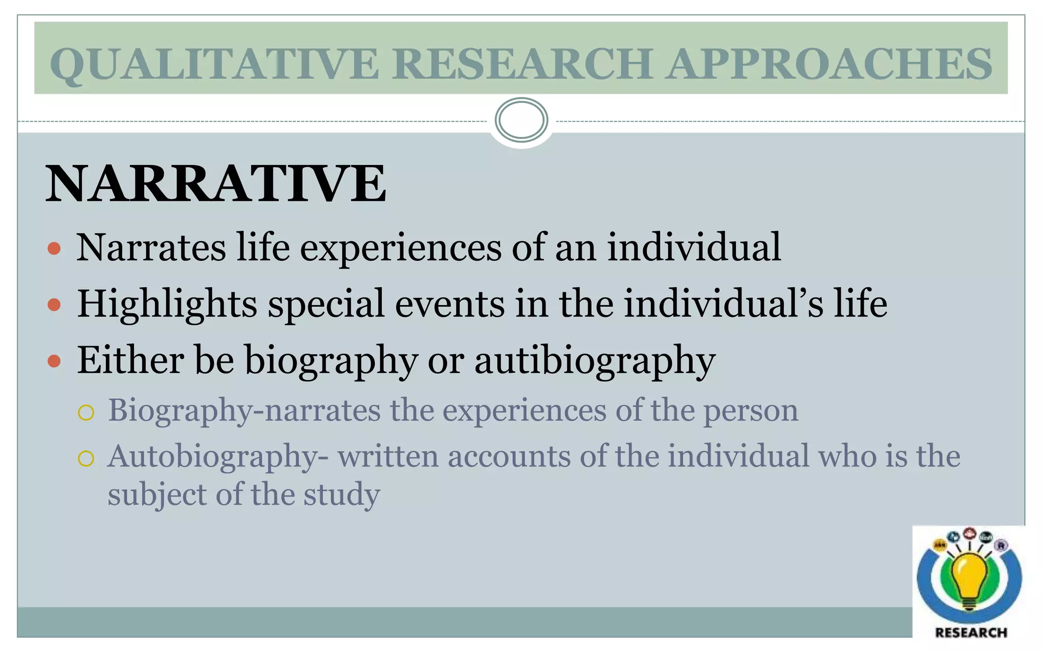 QUALITATIVE RESEARCH APPROACHES
NARRATIVE
 Narrates life experiences of an individual
 Highlights special events in the individual’s life
 Either be biography or autibiography
 Biography-narrates the experiences of the person
 Autobiography- written accounts of the individual who is the
subject of the study
 