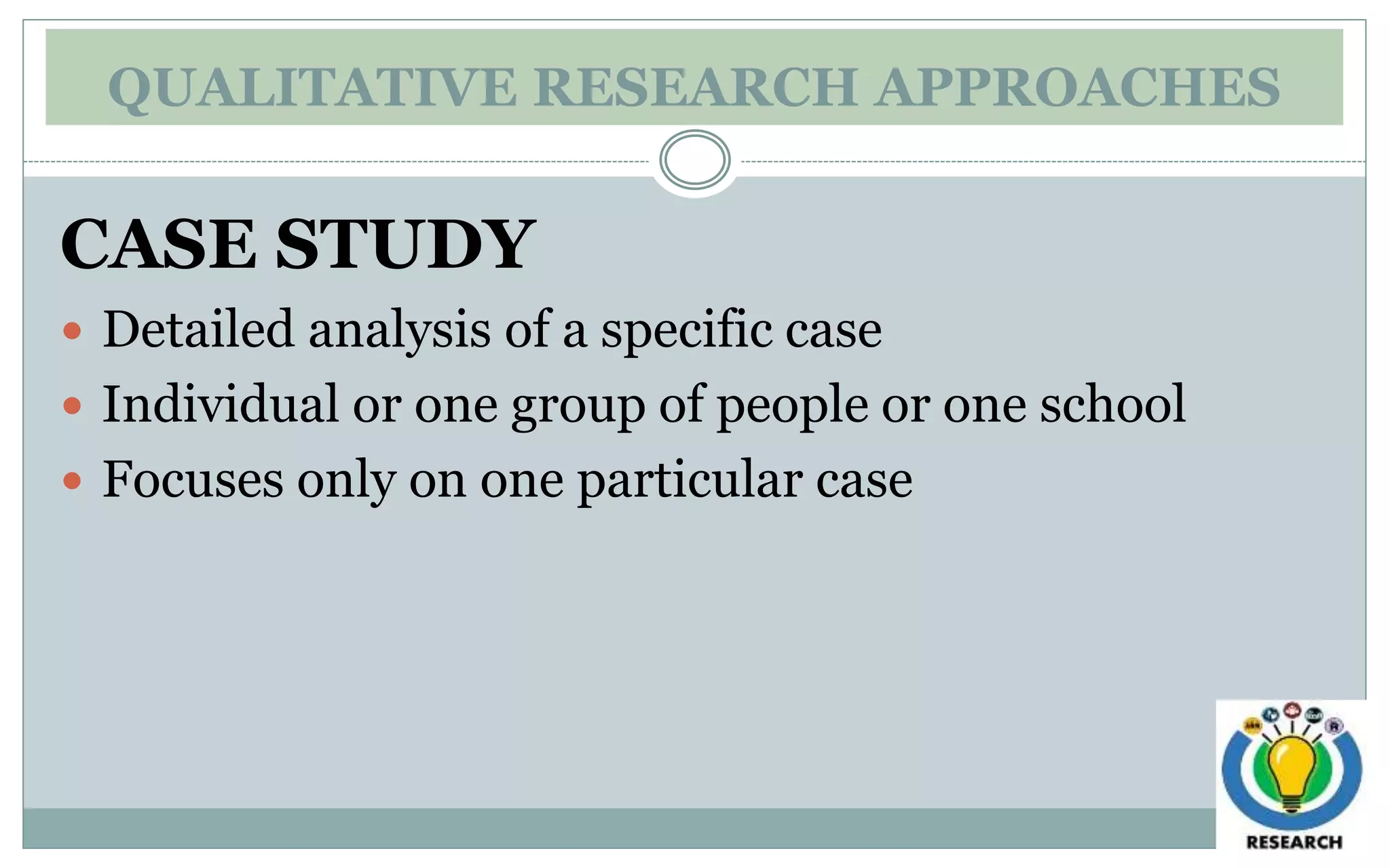 QUALITATIVE RESEARCH APPROACHES
CASE STUDY
 Detailed analysis of a specific case
 Individual or one group of people or one school
 Focuses only on one particular case
 