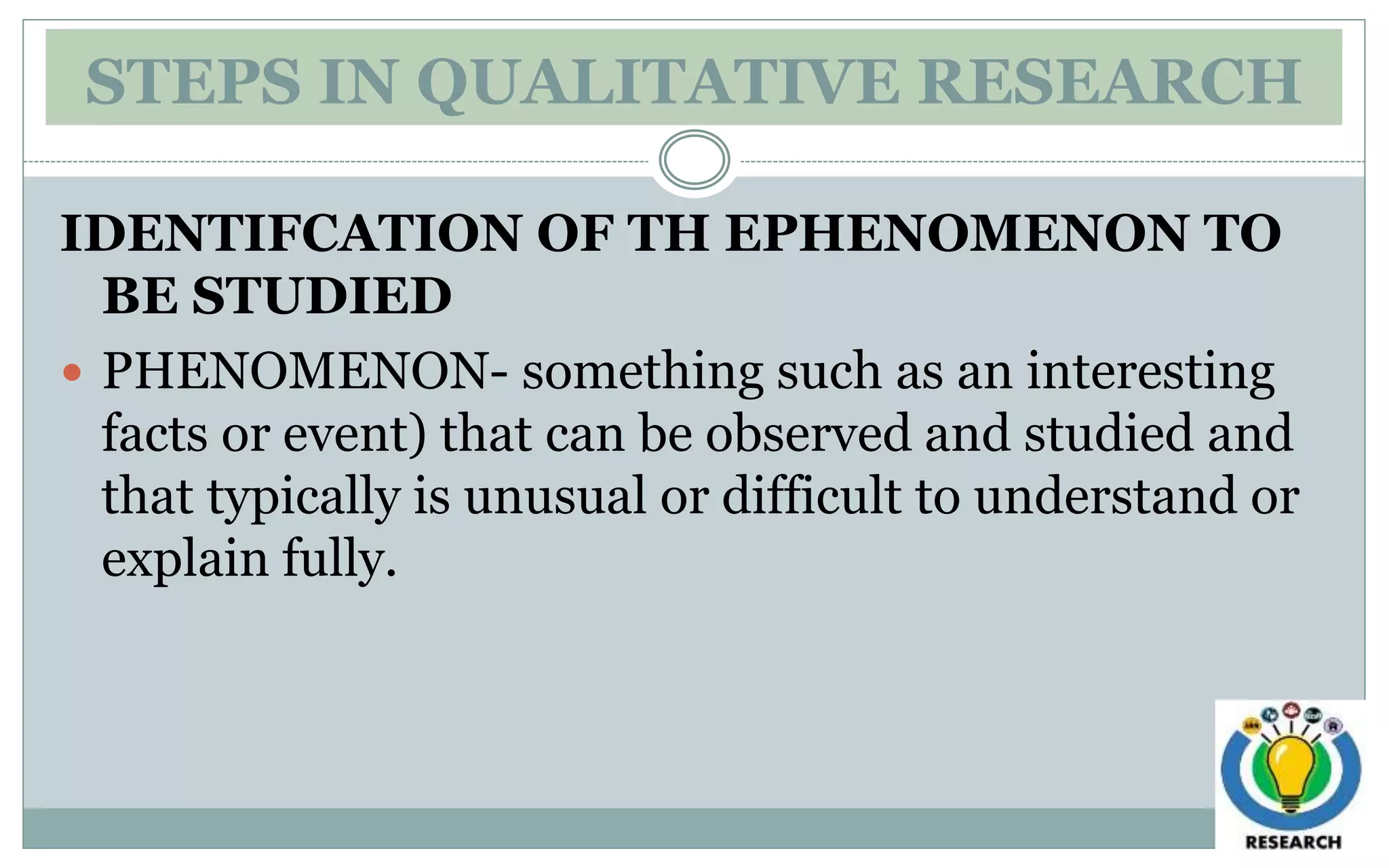 STEPS IN QUALITATIVE RESEARCH
IDENTIFCATION OF TH EPHENOMENON TO
BE STUDIED
 PHENOMENON- something such as an interesting
facts or event) that can be observed and studied and
that typically is unusual or difficult to understand or
explain fully.
 