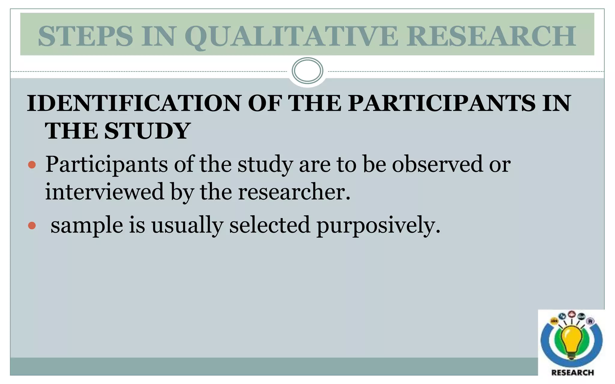 STEPS IN QUALITATIVE RESEARCH
IDENTIFICATION OF THE PARTICIPANTS IN
THE STUDY
 Participants of the study are to be observed or
interviewed by the researcher.
 sample is usually selected purposively.
 
