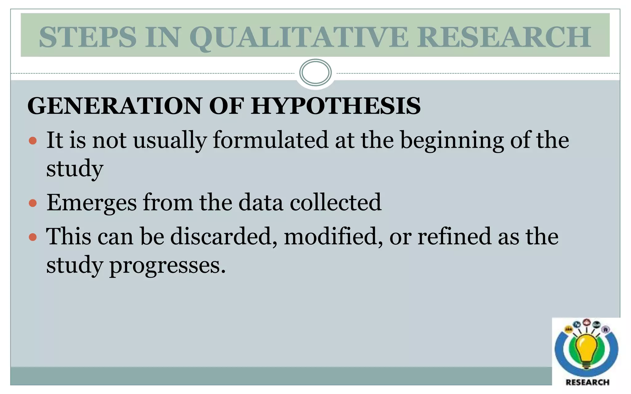 STEPS IN QUALITATIVE RESEARCH
GENERATION OF HYPOTHESIS
 It is not usually formulated at the beginning of the
study
 Emerges from the data collected
 This can be discarded, modified, or refined as the
study progresses.
 