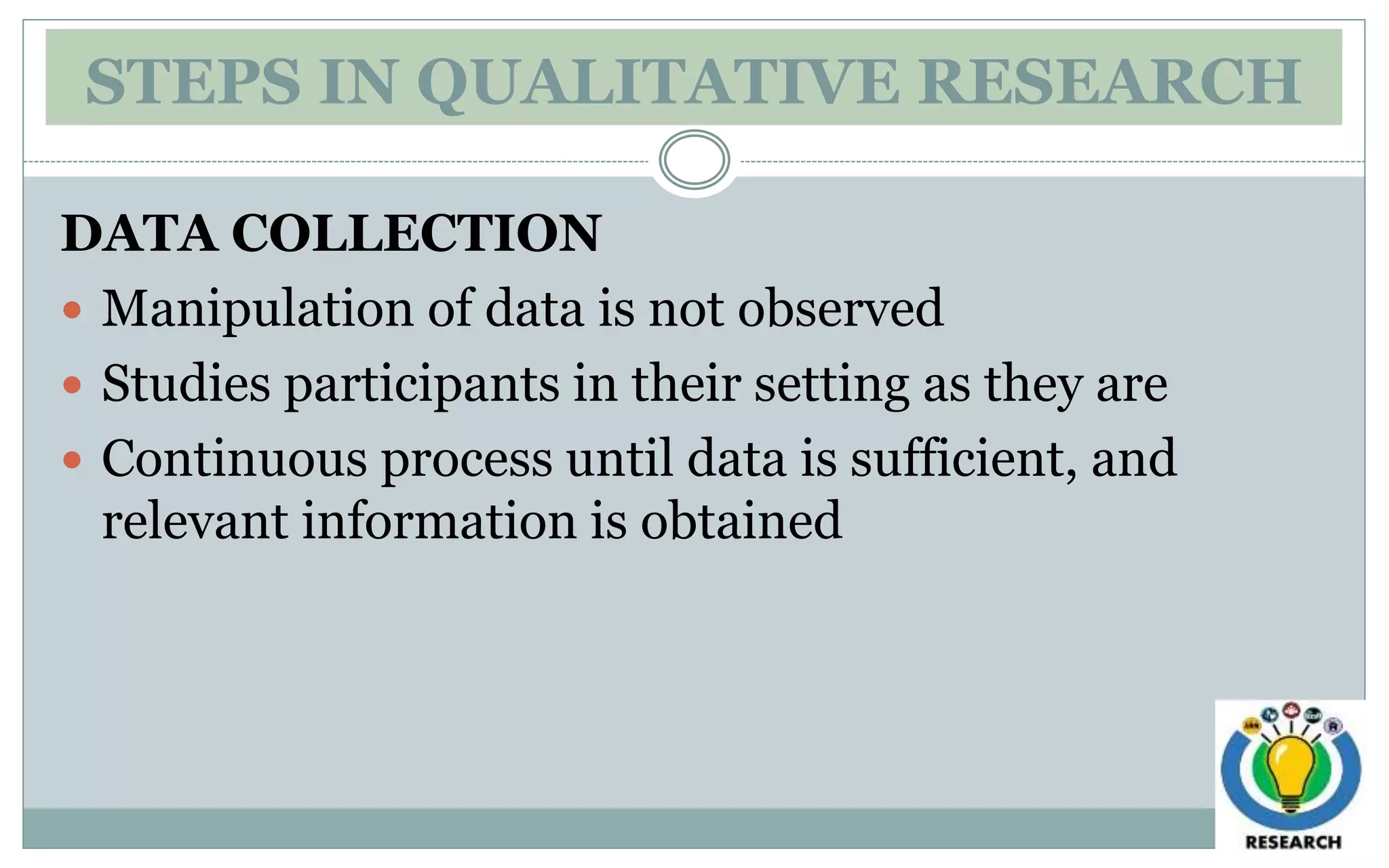 STEPS IN QUALITATIVE RESEARCH
DATA COLLECTION
 Manipulation of data is not observed
 Studies participants in their setting as they are
 Continuous process until data is sufficient, and
relevant information is obtained
 