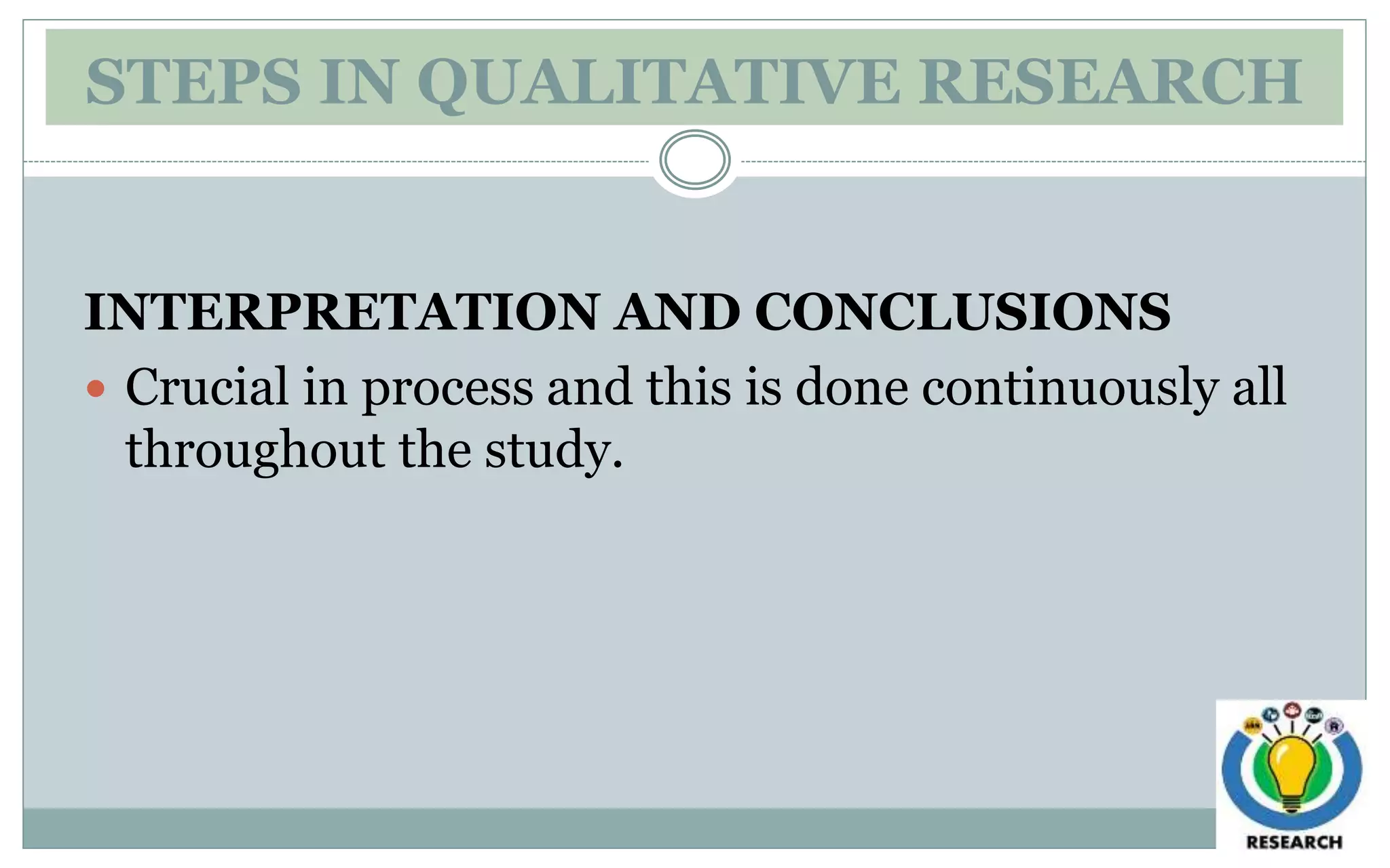 STEPS IN QUALITATIVE RESEARCH
INTERPRETATION AND CONCLUSIONS
 Crucial in process and this is done continuously all
throughout the study.
 