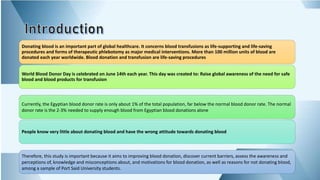 Donating blood is an important part of global healthcare. It concerns blood transfusions as life-supporting and life-saving
procedures and forms of therapeutic phlebotomy as major medical interventions. More than 100 million units of blood are
donated each year worldwide. Blood donation and transfusion are life-saving procedures
World Blood Donor Day is celebrated on June 14th each year. This day was created to: Raise global awareness of the need for safe
blood and blood products for transfusion
Currently, the Egyptian blood donor rate is only about 1% of the total population, far below the normal blood donor rate. The normal
donor rate is the 2-3% needed to supply enough blood from Egyptian blood donations alone
People know very little about donating blood and have the wrong attitude towards donating blood
Therefore, this study is important because it aims to improving blood donation, discover current barriers, assess the awareness and
perceptions of, knowledge and misconceptions about, and motivations for blood donation, as well as reasons for not donating blood,
among a sample of Port Said University students.
 