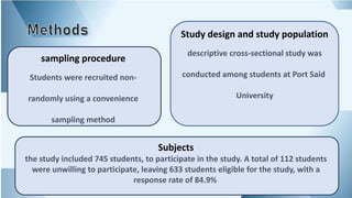 Study design and study population
descriptive cross-sectional study was
conducted among students at Port Said
University
sampling procedure
Students were recruited non-
randomly using a convenience
sampling method
Subjects
the study included 745 students, to participate in the study. A total of 112 students
were unwilling to participate, leaving 633 students eligible for the study, with a
response rate of 84.9%.
 